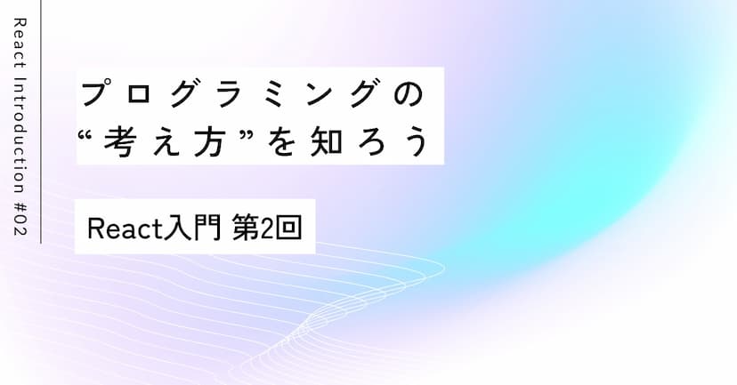 プログラミングの“考え方”を知ろう｜React入門 第2回