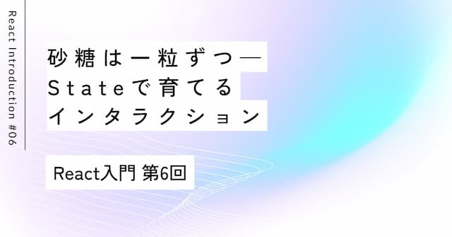 砂糖は一粒ずつ——Stateで育てるインタラクション｜第6回 React入門