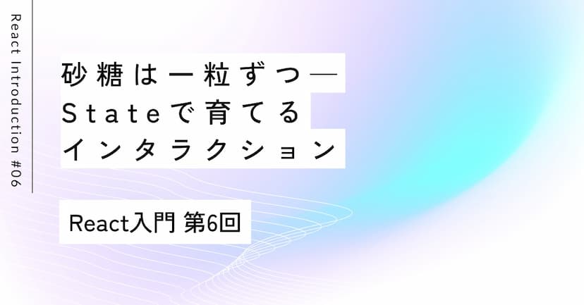 砂糖は一粒ずつ——Stateで育てるインタラクション｜第6回 React入門