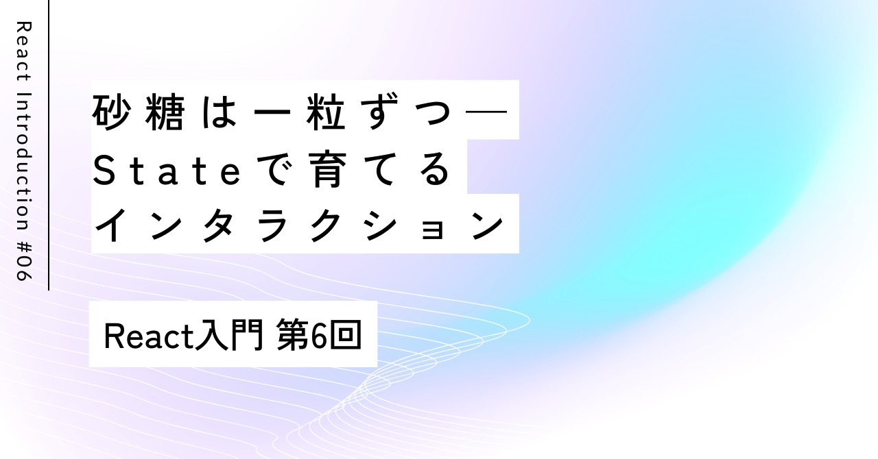 砂糖は一粒ずつ——Stateで育てるインタラクション｜第6回 React入門
